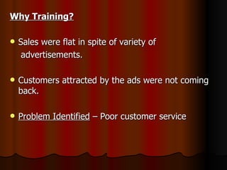 Why Training?   Sales were flat in spite of variety of  advertisements. Customers attracted by the ads were not coming  back. Problem Identified  – Poor customer service 