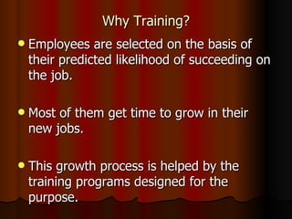 Why Training? Employees are selected on the basis of their predicted likelihood of succeeding on the job. Most of them get time to grow in their new jobs. This growth process is helped by the training programs designed for the purpose. 