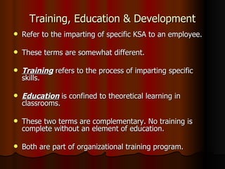Training, Education & Development Refer to the imparting of specific KSA to an employee. These terms are somewhat different. Training  refers to the process of imparting specific skills. Education  is confined to theoretical learning in classrooms. These two terms are complementary. No training is complete without an element of education. Both are part of organizational training program. 