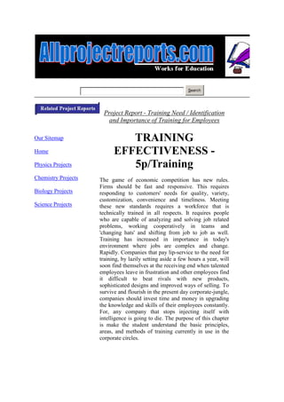 Search




                      Project Report - Training Need / Identification
                       and Importance of Training for Employees

Our Sitemap                   TRAINING
Home                       EFFECTIVENESS -
Physics Projects              5p/Training
Chemistry Projects   The game of economic competition has new rules.
                     Firms should be fast and responsive. This requires
Biology Projects     responding to customers' needs for quality, variety,
                     customization, convenience and timeliness. Meeting
Science Projects     these new standards requires a workforce that is
                     technically trained in all respects. It requires people
                     who are capable of analyzing and solving job related
                     problems, working cooperatively in teams and
                     'changing hats' and shifting from job to job as well.
                     Training has increased in importance in today's
                     environment where jobs are complex and change.
                     Rapidly. Companies that pay lip-service to the need for
                     training, by lazily setting aside a few hours a year, will
                     soon find themselves at the receiving end when talented
                     employees leave in frustration and other employees find
                     it difficult to beat rivals with new products,
                     sophisticated designs and improved ways of selling. To
                     survive and flourish in the present day corporate-jungle,
                     companies should invest time and money in upgrading
                     the knowledge and skills of their employees constantly.
                     For, any company that stops injecting itself with
                     intelligence is going to die. The purpose of this chapter
                     is make the student understand the basic principles,
                     areas, and methods of training currently in use in the
                     corporate circles.
 