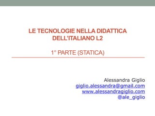 LE TECNOLOGIE NELLA DIDATTICA
DELL’ITALIANO L2
1° PARTE (STATICA)
Alessandra Giglio
giglio.alessandra@gmail.com
www.alessandragiglio.com
@ale_giglio
 