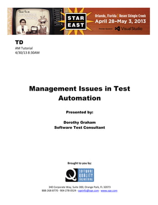 TD
AM Tutorial
4/30/13 8:30AM

Management Issues in Test
Automation
Presented by:
Dorothy Graham
Software Test Consultant

Brought to you by:

340 Corporate Way, Suite 300, Orange Park, FL 32073
888-268-8770 ∙ 904-278-0524 ∙ sqeinfo@sqe.com ∙ www.sqe.com

 
