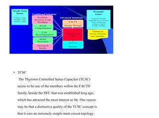 • TCSC
The Thyristor Controlled Series Capacitor (TCSC)
seems to be one of the members within the FACTS
family, beside the SVC that was established long ago,
which has attracted the most interest so far. One reason
may be that a distinctive quality of the TCSC concept is
that it uses an extremely simple main circuit topology.
 