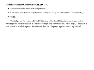 Static Synchronous Compensator (STATCOM)
• Parallel-connected static var compensator
• Capacitive or inductive output current controlled independently of the ac system voltage
• UPFC
Unified power flow controller (UPFC) is one of the FACTS devices, which can control
power system parameters such as terminal voltage, line impedance and phase angle. Therefore, it
can be used not only for power flow control, but also for power system stabilizing control.
 