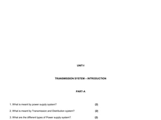 UNIT-I
TRANSMISSION SYSTEM – INTRODUCTION
PART-A
1. What is meant by power supply system? (2)
2. What is meant by Transmission and Distribution system? (2)
3. What are the different types of Power supply system? (2)
 
