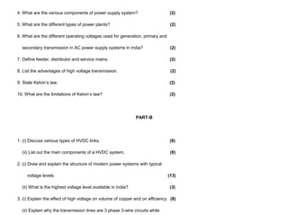 4. What are the various components of power supply system? (2)
5. What are the different types of power plants? (2)
6. What are the different operating voltages used for generation, primary and
secondary transmission in AC power supply systems in India? (2)
7. Define feeder, distributor and service mains. (2)
8. List the advantages of high voltage transmission. (2)
9. State Kelvin’s law. (2)
10. What are the limitations of Kelvin’s law? (2)
PART-B
1. (i) Discuss various types of HVDC links. (8)
(ii) List out the main components of a HVDC system. (8)
2. (i) Draw and explain the structure of modern power systems with typical
voltage levels (13)
(ii) What is the highest voltage level available in India? (3)
3. (i) Explain the effect of high voltage on volume of copper and on efficiency. (8)
(ii) Explain why the transmission lines are 3 phase 3-wire circuits while
 