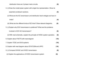distribution lines are 3 phase 4-wire circuits. (8)
4. (i) Draw the model power system with single line representation. Show its
essential constituent sections. (6)
(ii) What are the AC transmission and distribution level voltages we have in
India? (4)
(iii) What are the different kinds of DC links? Draw relevant diagrams. (6)
5. (i) Explain why EHV transmission is preferred? What are the problems
involved in EHV AC transmission? (8)
(ii) With neat schematic, explain the principle of HVDC system operation. (8)
6. Explain about FACTS with neat diagram (16)
7. Explain TCSC and SVS systems (16)
8. Explain with neat diagram about STATCOM and UPFC (16)
9. (i) Compare EHVAC and HVDC transmission (8)
(ii) Explain the applications of HVDC transmission system (8)
 