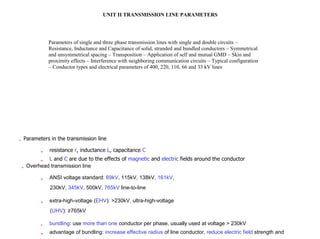 UNIT II TRANSMISSION LINE PARAMETERS
Parameters of single and three phase transmission lines with single and double circuits –
Resistance, Inductance and Capacitance of solid, stranded and bundled conductors – Symmetrical
and unsymmetrical spacing – Transposition – Application of self and mutual GMD – Skin and
proximity effects – Interference with neighboring communication circuits – Typical configuration
– Conductor types and electrical parameters of 400, 220, 110, 66 and 33 kV lines
„ Parameters in the transmission line
„ resistance r, inductance L, capacitance C
„ L and C are due to the effects of magnetic and electric fields around the conductor
„ Overhead transmission line
„ ANSI voltage standard: 69kV, 115kV, 138kV, 161kV,
230kV, 345kV, 500kV, 765kV line-to-line
„ extra-high-voltage (EHV): >230kV, ultra-high-voltage
(UHV): ≥765kV
„ bundling: use more than one conductor per phase, usually used at voltage > 230kV
„ advantage of bundling: increase effective radius of line conductor, reduce electric field strength and
 