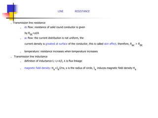 LINE RESISTANCE
„ Transmission line resistance
„ dc flow: resistance of solid round conductor is given
by R
dc
=ρl/A
„ ac flow: the current distribution is not uniform, the
current density is greatest at surface of the conductor, this is called skin effect, therefore, R
ac
> R
dc
„ temperature: resistance increases when temperature increases
„ Transmission line inductance
„ definition of inductance L: L=λ/I, λ is flux linkage
„ magnetic field density: H
x
=I
x
/2πx, x is the radius of circle, I
x
induces magnetic field density H
x
 