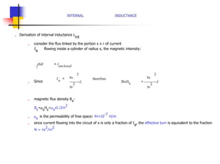 INTERNAL INDUCTANCE
„ Derivation of internal inductance L
int
„ consider the flux linked by the portion x ≤ r of current
I
a
flowing inside a cylinder of radius x, the magnetic intensity:
∫
Hdl = I
enclosed
2 2
„ Since
Ia = πx
I,
πr
2
therefore
2πxHx
πx
= I
πr
2
„ magnetic flux density B
x
:
B
x
=µ
o
H
x
=µ
o
xI /2πr
2
„ µ
o
is the permeability of free space: 4π×10
-7
H/m
„ since current flowing into the circuit of x is only a fraction of I
a
, the effective turn is equivalent to the fraction
N = πx
2
/πr
2
 