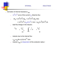 ∫
INTERNAL INDUCTANCE
„ Derivation of internal inductance L
int
„ πx
2
/πr
2
turns of the current I
a
linked by flux:
„ dλ
x
= (πx
2
/πr
2
) dφ
x
= (πx
2
/πr
2
) (B
x
×1dx)
= (πx
2
/πr
2
) (µ
o
xI/2πr
2
) ×1dx = (µ
o
I) x
3
/(2πr
4
) dx
„ total flux linkage in the inductor:
λ
int
=
µ
o
I r
2πr
4
0
x
3
dx =
µ
o
I
8π
„ inductor due to the internal flux:
L
int
=µ
o
/8π=(1/2)×10
-7
H/m
„ inductor L
int
is independent of the conductor radius r
 