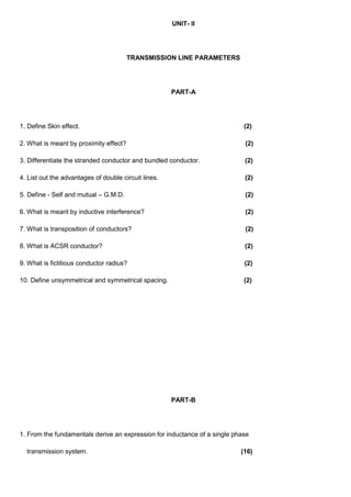 UNIT- II
TRANSMISSION LINE PARAMETERS
PART-A
1. Define Skin effect. (2)
2. What is meant by proximity effect? (2)
3. Differentiate the stranded conductor and bundled conductor. (2)
4. List out the advantages of double circuit lines. (2)
5. Define - Self and mutual – G.M.D. (2)
6. What is meant by inductive interference? (2)
7. What is transposition of conductors? (2)
8. What is ACSR conductor? (2)
9. What is fictitious conductor radius? (2)
10. Define unsymmetrical and symmetrical spacing. (2)
PART-B
1. From the fundamentals derive an expression for inductance of a single phase
transmission system. (16)
 