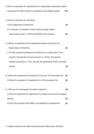2. Derive an expression for capacitances of a single phase transmission system
and discuss the effect of earth on capacitance with suitable equation. (16)
3. Derive an expression for inductance
i) Of a single-phase overhead line. (8)
ii) A conductor is composed of seven identical copper strands
each having a radius r. Find the self-GMD of the conductor. (8)
4. i) Derive an expression for the capacitance between conductors of a
Single phase overhead line. (8)
ii) Find the capacitance between the conductors of a single-phase 10 km
long line. The diameter of each conductor is 1.213cm. The spacing
between conductors is 1.25m. Also find the capacitance of each conductor
neutral. (8)
5. i) Derive the expression for inductance of a two wire 1Φ transmission line (8)
ii) Derive the expression for capacitance of a 1Φ transmission line (8)
6. i) What are the advantages of bundled conductors? (4)
ii) Derive the expression for capacitance of a double circuit line for hexagonal
spacing. (8)
iii) Why is the concept of self GMD is not applicable for capacitance? (4)
7. i) Explain clearly the skin effect and the proximity effects when referred to
 