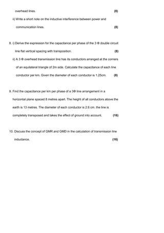 overhead lines. (8)
ii) Write a short note on the inductive interference between power and
communication lines. (8)
8. i) Derive the expression for the capacitance per phase of the 3 Φ double circuit
line flat vertical spacing with transposition. (8)
ii) A 3 Φ overhead transmission line has its conductors arranged at the corners
of an equilateral triangle of 2m side. Calculate the capacitance of each line
conductor per km. Given the diameter of each conductor is 1.25cm. (8)
9. Find the capacitance per km per phase of a 3Φ line arrangement in a
horizontal plane spaced 8 metres apart. The height of all conductors above the
earth is 13 metres. The diameter of each conductor is 2.6 cm. the line is
completely transposed and takes the effect of ground into account. (16)
10. Discuss the concept of GMR and GMD in the calculation of transmission line
inductance. (16)
 