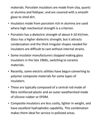 materials. Porcelain insulators are made from clay, quartz
or alumina and feldspar, and are covered with a smooth
glaze to shed dirt.
• Insulators made from porcelain rich in alumina are used
where high mechanical strength is a criterion.
• Porcelain has a dielectric strength of about 4-10 kV/mm.
Glass has a higher dielectric strength, but it attracts
condensation and the thick irregular shapes needed for
insulators are difficult to cast without internal strains.
• Some insulator manufacturers stopped making glass
insulators in the late 1960s, switching to ceramic
materials.
• Recently, some electric utilities have begun converting to
polymer composite materials for some types of
insulators.
• These are typically composed of a central rod made of
fibre reinforced plastic and an outer weathershed made
of silicone rubber or EPDM.
• Composite insulators are less costly, lighter in weight, and
have excellent hydrophobic capability. This combination
makes them ideal for service in polluted areas.
 