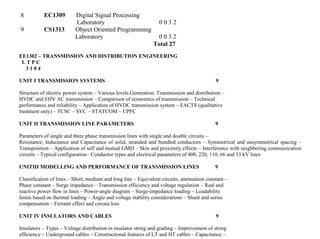 8 EC1309 Digital Signal Processing
Laboratory 0 0 3 2
9 CS1313 Object Oriented Programming
Laboratory 0 0 3 2
Total 27
EE1302 – TRANSMISSION AND DISTRIBUTION ENGINEERING
L T P C
3 1 0 4
UNIT I TRANSMISSION SYSTEMS 9
Structure of electric power system – Various levels Generation, Transmission and distribution –
HVDC and EHV AC transmission – Comparison of economics of transmission – Technical
performance and reliability – Application of HVDC transmission system – FACTS (qualitative
treatment only) – TCSC – SVC – STATCOM – UPFC
UNIT II TRANSMISSION LINE PARAMETERS 9
Parameters of single and three phase transmission lines with single and double circuits –
Resistance, Inductance and Capacitance of solid, stranded and bundled conductors – Symmetrical and unsymmetrical spacing –
Transposition – Application of self and mutual GMD – Skin and proximity effects – Interference with neighboring communication
circuits – Typical configuration– Conductor types and electrical parameters of 400, 220, 110, 66 and 33 kV lines
UNITIII MODELLING AND PERFORMANCE OF TRANSMISSION LINES 9
Classification of lines – Short, medium and long line – Equivalent circuits, attenuation constant –
Phase constant – Surge impedance – Transmission efficiency and voltage regulation – Real and
reactive power flow in lines – Power-angle diagram – Surge-impedance loading – Loadability
limits based on thermal loading – Angle and voltage stability considerations – Shunt and series
compensation – Ferranti effect and corona loss
UNIT IV INSULATORS AND CABLES 9
Insulators – Types – Voltage distribution in insulator string and grading – Improvement of string
efficiency – Underground cables – Constructional features of LT and HT cables – Capacitance –
 