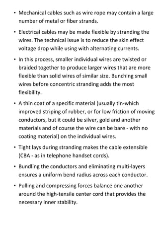 • Mechanical cables such as wire rope may contain a large
number of metal or fiber strands.
• Electrical cables may be made flexible by stranding the
wires. The technical issue is to reduce the skin effect
voltage drop while using with alternating currents.
• In this process, smaller individual wires are twisted or
braided together to produce larger wires that are more
flexible than solid wires of similar size. Bunching small
wires before concentric stranding adds the most
flexibility.
• A thin coat of a specific material (usually tin-which
improved striping of rubber, or for low friction of moving
conductors, but it could be silver, gold and another
materials and of course the wire can be bare - with no
coating material) on the individual wires.
• Tight lays during stranding makes the cable extensible
(CBA - as in telephone handset cords).
• Bundling the conductors and eliminating multi-layers
ensures a uniform bend radius across each conductor.
• Pulling and compressing forces balance one another
around the high-tensile center cord that provides the
necessary inner stability.
 