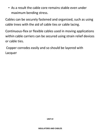• As a result the cable core remains stable even under
maximum bending stress.
Cables can be securely fastened and organized, such as using
cable trees with the aid of cable ties or cable lacing.
Continuous-flex or flexible cables used in moving applications
within cable carriers can be secured using strain relief devices
or cable ties.
Copper corrodes easily and so should be layered with
Lacquer
UNIT-IV
INSULATORS AND CABLES
 