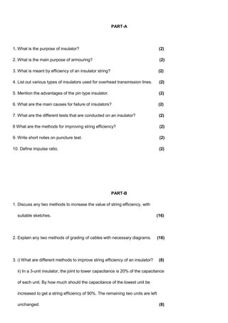 PART-A
1. What is the purpose of insulator? (2)
2. What is the main purpose of armouring? (2)
3. What is meant by efficiency of an insulator string? (2)
4. List out various types of insulators used for overhead transmission lines. (2)
5. Mention the advantages of the pin type insulator. (2)
6. What are the main causes for failure of insulators? (2)
7. What are the different tests that are conducted on an insulator? (2)
8 What are the methods for improving string efficiency? (2)
9. Write short notes on puncture test. (2)
10. Define impulse ratio. (2)
PART-B
1. Discuss any two methods to increase the value of string efficiency, with
suitable sketches. (16)
2. Explain any two methods of grading of cables with necessary diagrams. (16)
3. i) What are different methods to improve string efficiency of an insulator? (8)
ii) In a 3-unit insulator, the joint to tower capacitance is 20% of the capacitance
of each unit. By how much should the capacitance of the lowest unit be
increased to get a string efficiency of 90%. The remaining two units are left
unchanged. (8)
 