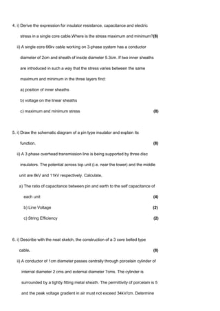 4. i) Derive the expression for insulator resistance, capacitance and electric
stress in a single core cable.Where is the stress maximum and minimum?(8)
ii) A single core 66kv cable working on 3-phase system has a conductor
diameter of 2cm and sheath of inside diameter 5.3cm. If two inner sheaths
are introduced in such a way that the stress varies between the same
maximum and minimum in the three layers find:
a) position of inner sheaths
b) voltage on the linear sheaths
c) maximum and minimum stress (8)
5. i) Draw the schematic diagram of a pin type insulator and explain its
function. (8)
ii) A 3 phase overhead transmission line is being supported by three disc
insulators. The potential across top unit (i.e. near the tower) and the middle
unit are 8kV and 11kV respectively. Calculate,
a) The ratio of capacitance between pin and earth to the self capacitance of
each unit (4)
b) Line Voltage (2)
c) String Efficiency (2)
6. i) Describe with the neat sketch, the construction of a 3 core belted type
cable. (8)
ii) A conductor of 1cm diameter passes centrally through porcelain cylinder of
internal diameter 2 cms and external diameter 7cms. The cylinder is
surrounded by a tightly fitting metal sheath. The permittivity of porcelain is 5
and the peak voltage gradient in air must not exceed 34kV/cm. Determine
 