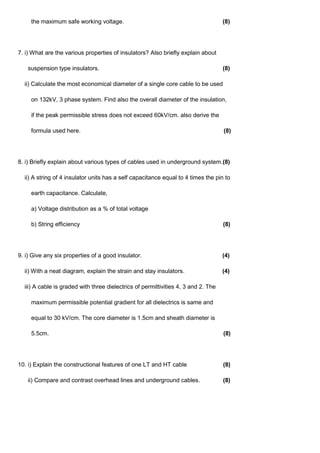 the maximum safe working voltage. (8)
7. i) What are the various properties of insulators? Also briefly explain about
suspension type insulators. (8)
ii) Calculate the most economical diameter of a single core cable to be used
on 132kV, 3 phase system. Find also the overall diameter of the insulation,
if the peak permissible stress does not exceed 60kV/cm. also derive the
formula used here. (8)
8. i) Briefly explain about various types of cables used in underground system.(8)
ii) A string of 4 insulator units has a self capacitance equal to 4 times the pin to
earth capacitance. Calculate,
a) Voltage distribution as a % of total voltage
b) String efficiency (8)
9. i) Give any six properties of a good insulator. (4)
ii) With a neat diagram, explain the strain and stay insulators. (4)
iii) A cable is graded with three dielectrics of permittivities 4, 3 and 2. The
maximum permissible potential gradient for all dielectrics is same and
equal to 30 kV/cm. The core diameter is 1.5cm and sheath diameter is
5.5cm. (8)
10. i) Explain the constructional features of one LT and HT cable (8)
ii) Compare and contrast overhead lines and underground cables. (8)
 