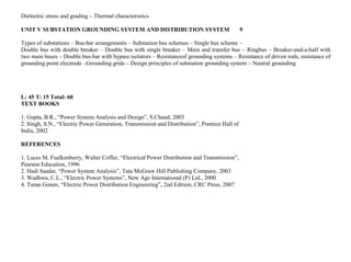 Dielectric stress and grading – Thermal characteristics
UNIT V SUBSTATION GROUNDING SYSTEM AND DISTRIBUTION SYSTEM 9
Types of substations – Bus-bar arrangements – Substation bus schemes – Single bus scheme –
Double bus with double breaker – Double bus with single breaker – Main and transfer bus – Ringbus – Breaker-and-a-half with
two main buses – Double bus-bar with bypass isolators – Resistanceof grounding systems – Resistance of driven rods, resistance of
grounding point electrode –Grounding grids – Design principles of substation grounding system – Neutral grounding
L: 45 T: 15 Total: 60
TEXT BOOKS
1. Gupta, B.R., “Power System Analysis and Design”, S.Chand, 2003
2. Singh, S.N., “Electric Power Generation, Transmission and Distribution”, Prentice Hall of
India, 2002
REFERENCES
1. Luces M. Fualkenberry, Walter Coffer, “Electrical Power Distribution and Transmission”,
Pearson Education, 1996
2. Hadi Saadat, “Power System Analysis”, Tata McGraw Hill Publishing Company, 2003
3. Wadhwa, C.L., “Electric Power Systems”, New Age International (P) Ltd., 2000
4. Turan Gonen, “Electric Power Distribution Engineering”, 2nd Edition, CRC Press, 2007
 