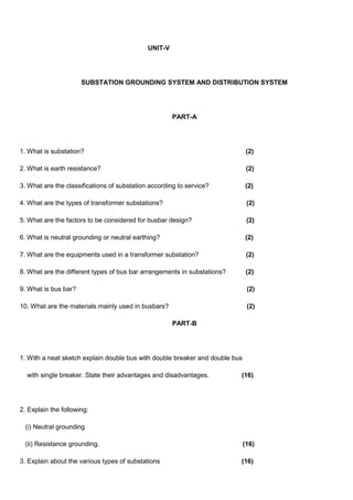 UNIT-V
SUBSTATION GROUNDING SYSTEM AND DISTRIBUTION SYSTEM
PART-A
1. What is substation? (2)
2. What is earth resistance? (2)
3. What are the classifications of substation according to service? (2)
4. What are the types of transformer substations? (2)
5. What are the factors to be considered for busbar design? (2)
6. What is neutral grounding or neutral earthing? (2)
7. What are the equipments used in a transformer substation? (2)
8. What are the different types of bus bar arrangements in substations? (2)
9. What is bus bar? (2)
10. What are the materials mainly used in busbars? (2)
PART-B
1. With a neat sketch explain double bus with double breaker and double bus
with single breaker. State their advantages and disadvantages. (16)
2. Explain the following:
(i) Neutral grounding
(ii) Resistance grounding. (16)
3. Explain about the various types of substations (16)
 