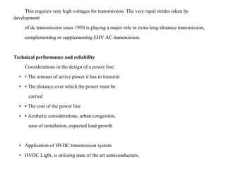 This requires very high voltages for transmission. The very rapid strides taken by
development
of dc transmission since 1950 is playing a major role in extra-long-distance transmission,
complementing or supplementing EHV AC transmission.
Technical performance and reliability
Considerations in the design of a power line:
• • The amount of active power it has to transmit
• • The distance over which the power must be
carried
• • The cost of the power line
• • Aesthetic considerations, urban congestion,
ease of installation, expected load growth
• Application of HVDC transmission system
• HVDC Light, is utilising state of the art semiconductors,
 