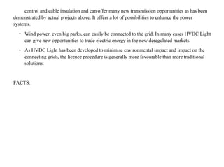 control and cable insulation and can offer many new transmission opportunities as has been
demonstrated by actual projects above. It offers a lot of possibilities to enhance the power
systems.
• Wind power, even big parks, can easily be connected to the grid. In many cases HVDC Light
can give new opportunities to trade electric energy in the new deregulated markets.
• As HVDC Light has been developed to minimise environmental impact and impact on the
connecting grids, the licence procedure is generally more favourable than more traditional
solutions.
FACTS:
 