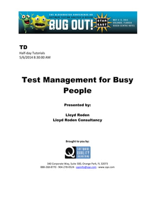 TD
Half-day Tutorials
5/6/2014 8:30:00 AM
Test Management for Busy
People
Presented by:
Lloyd Roden
Lloyd Roden Consultancy
Brought to you by:
340 Corporate Way, Suite 300, Orange Park, FL 32073
888-268-8770 ∙ 904-278-0524 ∙ sqeinfo@sqe.com ∙ www.sqe.com
 