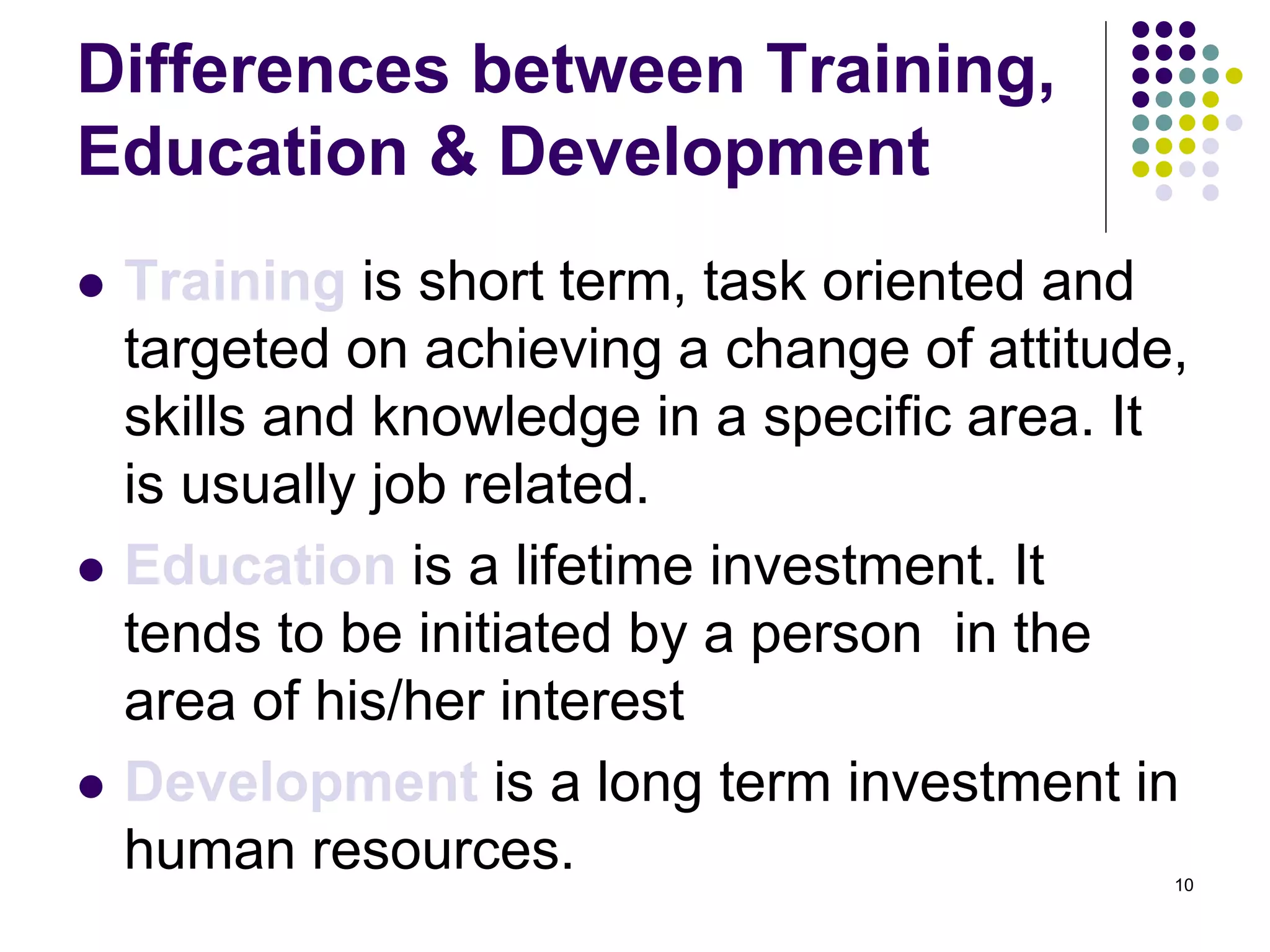 Differences between Training, 
Education & Development 
 Training is short term, task oriented and 
targeted on achieving a change of attitude, 
skills and knowledge in a specific area. It 
is usually job related. 
 Education is a lifetime investment. It 
tends to be initiated by a person in the 
area of his/her interest 
 Development is a long term investment in 
human resources. 
10 
 