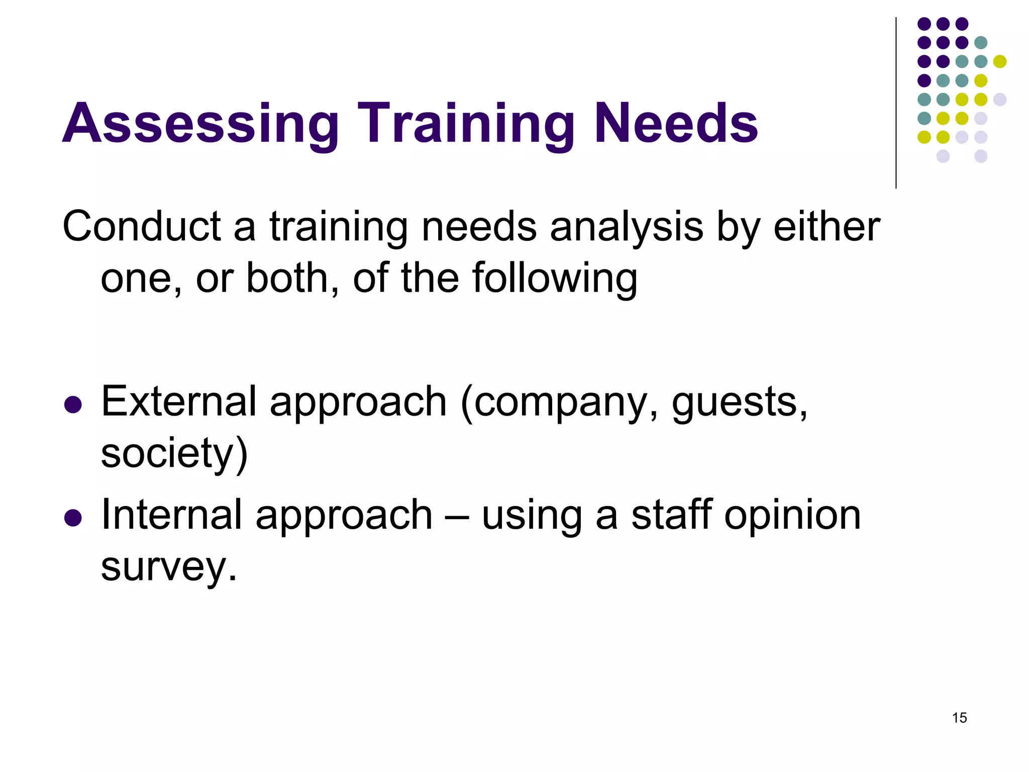 Assessing Training Needs 
Conduct a training needs analysis by either 
one, or both, of the following 
 External approach (company, guests, 
society) 
 Internal approach – using a staff opinion 
survey. 
15 
 