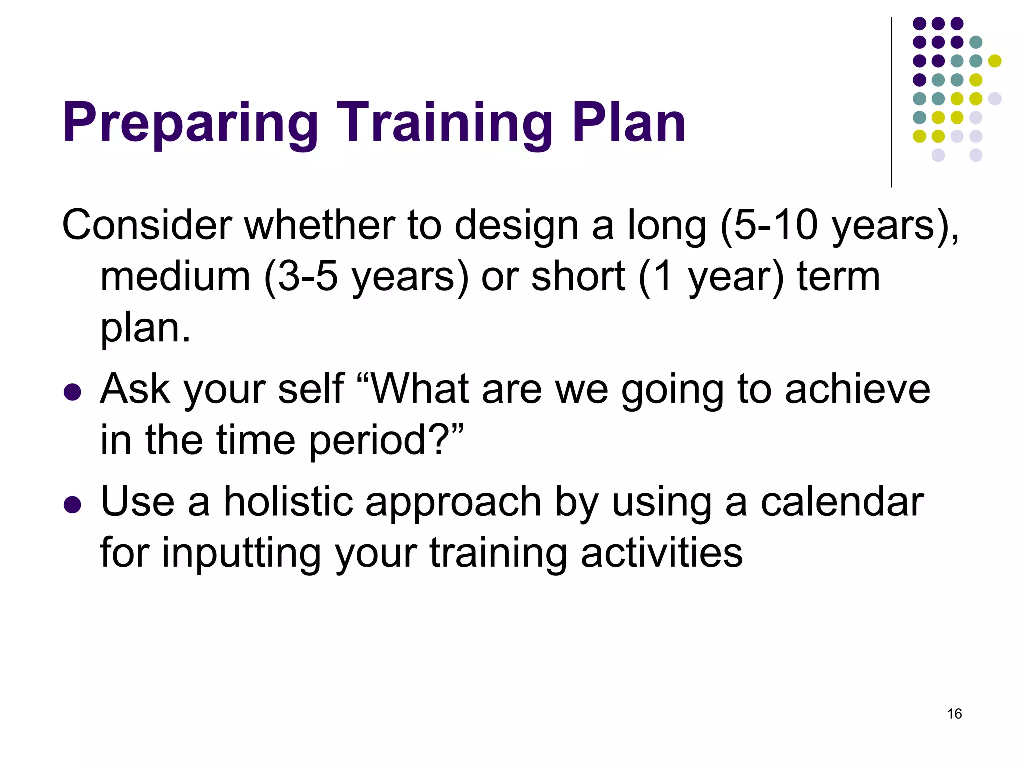 Preparing Training Plan 
Consider whether to design a long (5-10 years), 
medium (3-5 years) or short (1 year) term 
plan. 
 Ask your self “What are we going to achieve 
in the time period?” 
 Use a holistic approach by using a calendar 
for inputting your training activities 
16 
 