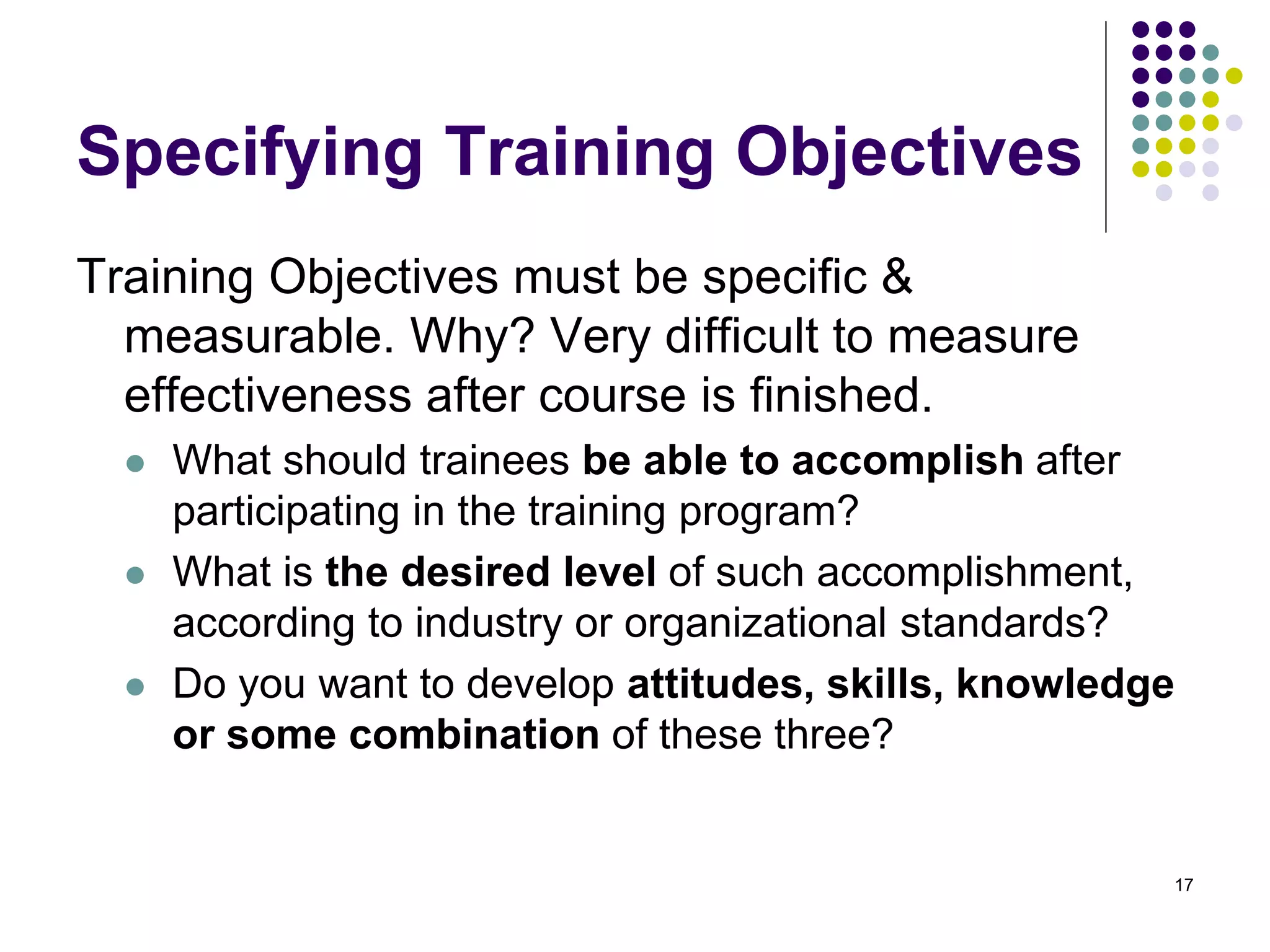Specifying Training Objectives 
Training Objectives must be specific & 
measurable. Why? Very difficult to measure 
effectiveness after course is finished. 
 What should trainees be able to accomplish after 
participating in the training program? 
 What is the desired level of such accomplishment, 
according to industry or organizational standards? 
 Do you want to develop attitudes, skills, knowledge 
or some combination of these three? 
17 
 