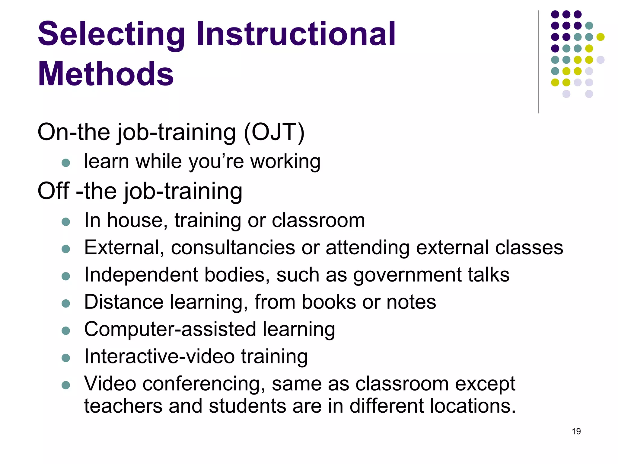 Selecting Instructional 
Methods 
On-the job-training (OJT) 
 learn while you’re working 
Off -the job-training 
 In house, training or classroom 
 External, consultancies or attending external classes 
 Independent bodies, such as government talks 
 Distance learning, from books or notes 
 Computer-assisted learning 
 Interactive-video training 
 Video conferencing, same as classroom except 
teachers and students are in different locations. 
19 
 