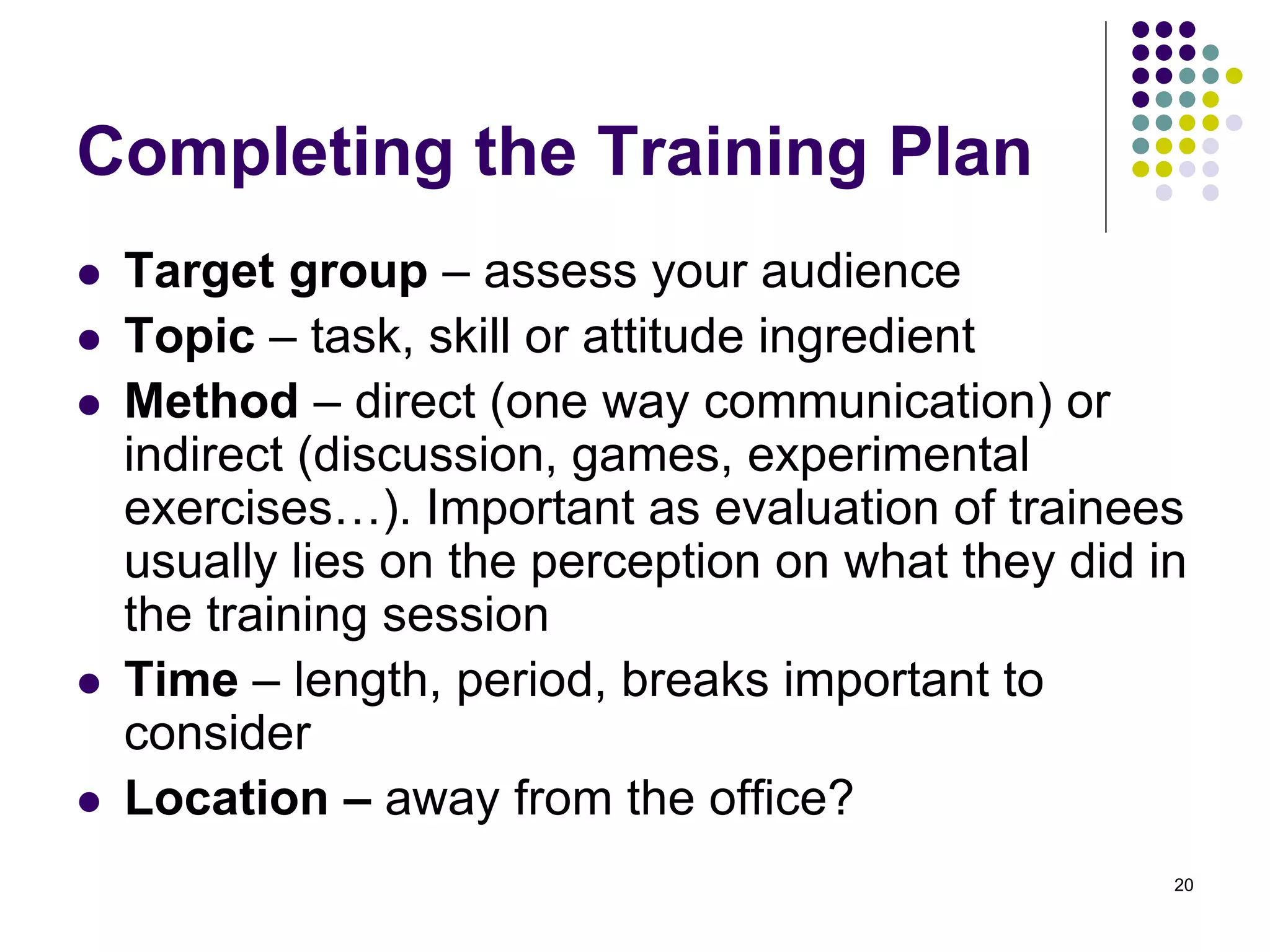 Completing the Training Plan 
 Target group – assess your audience 
 Topic – task, skill or attitude ingredient 
 Method – direct (one way communication) or 
indirect (discussion, games, experimental 
exercises…). Important as evaluation of trainees 
usually lies on the perception on what they did in 
the training session 
 Time – length, period, breaks important to 
consider 
 Location – away from the office? 
20 
 
