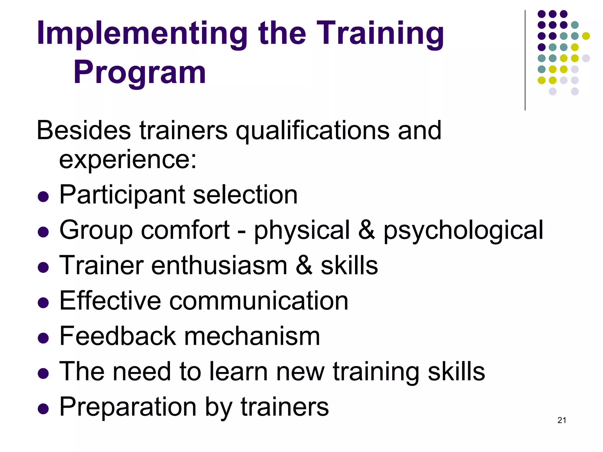 Implementing the Training 
Program 
Besides trainers qualifications and 
experience: 
 Participant selection 
 Group comfort - physical & psychological 
 Trainer enthusiasm & skills 
 Effective communication 
 Feedback mechanism 
 The need to learn new training skills 
 Preparation by trainers 21 
 