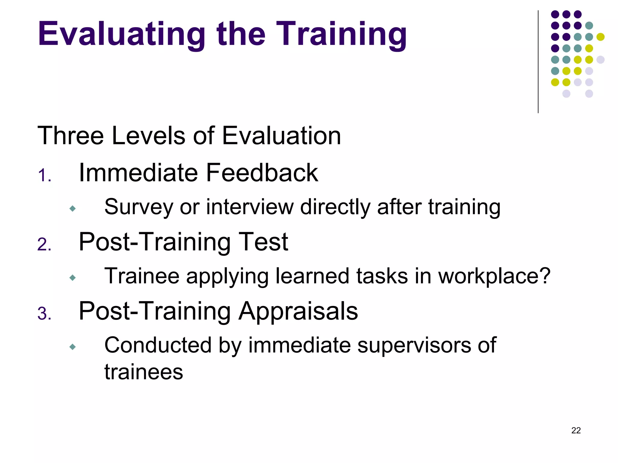 Evaluating the Training 
Three Levels of Evaluation 
1. Immediate Feedback 
 Survey or interview directly after training 
2. Post-Training Test 
 Trainee applying learned tasks in workplace? 
3. Post-Training Appraisals 
 Conducted by immediate supervisors of 
trainees 
22 
 