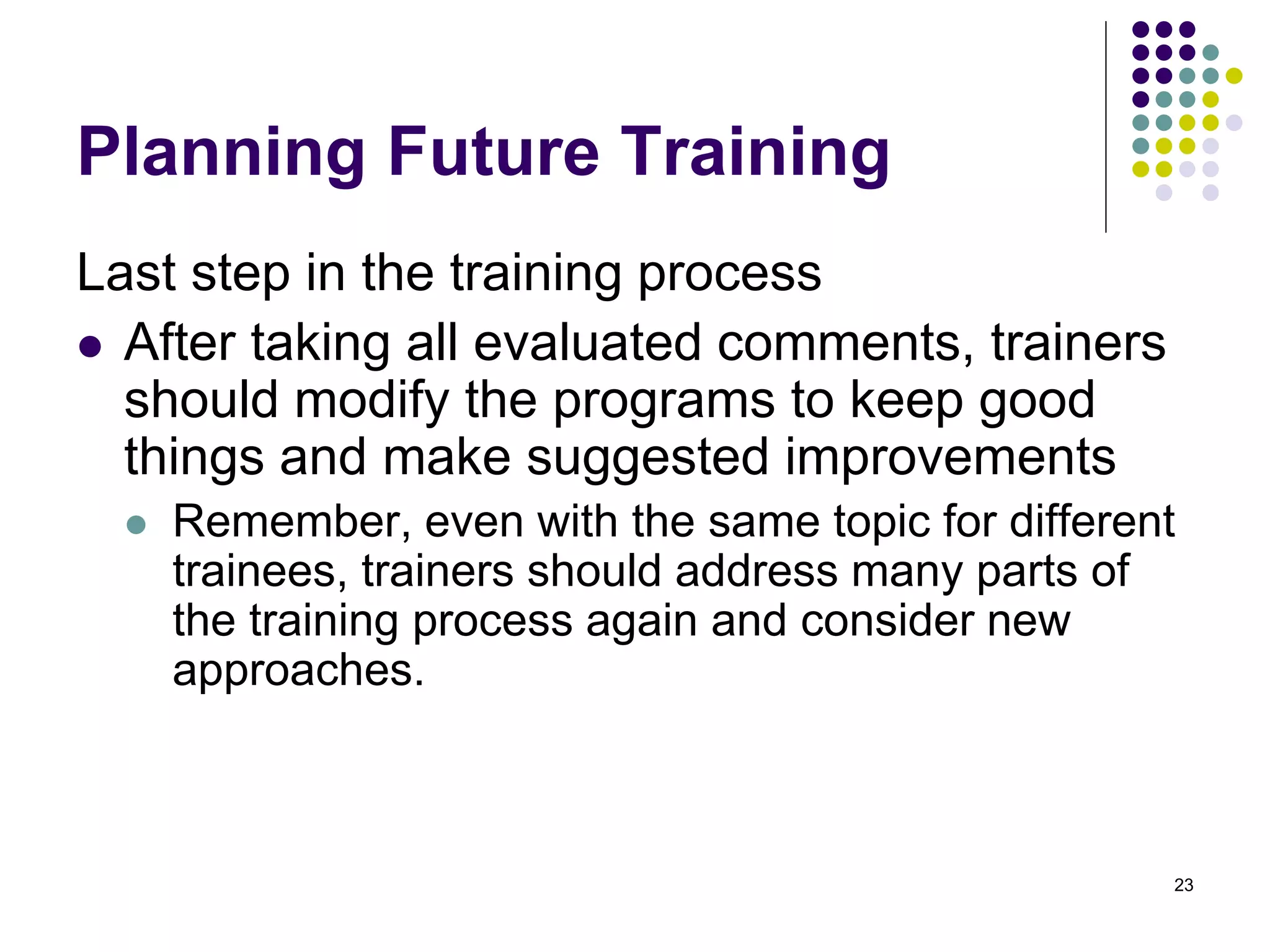 Planning Future Training 
Last step in the training process 
 After taking all evaluated comments, trainers 
should modify the programs to keep good 
things and make suggested improvements 
 Remember, even with the same topic for different 
trainees, trainers should address many parts of 
the training process again and consider new 
approaches. 
23 
 