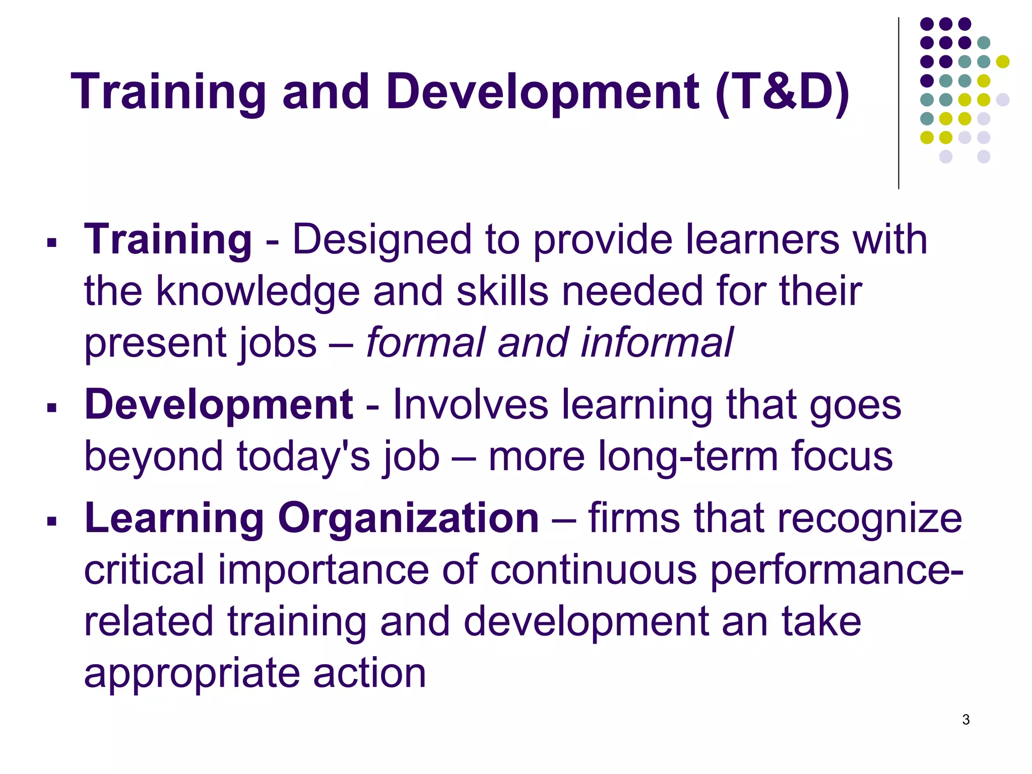 3 
Training and Development (T&D) 
 Training - Designed to provide learners with 
the knowledge and skills needed for their 
present jobs – formal and informal 
 Development - Involves learning that goes 
beyond today's job – more long-term focus 
 Learning Organization – firms that recognize 
critical importance of continuous performance-related 
training and development an take 
appropriate action 
 