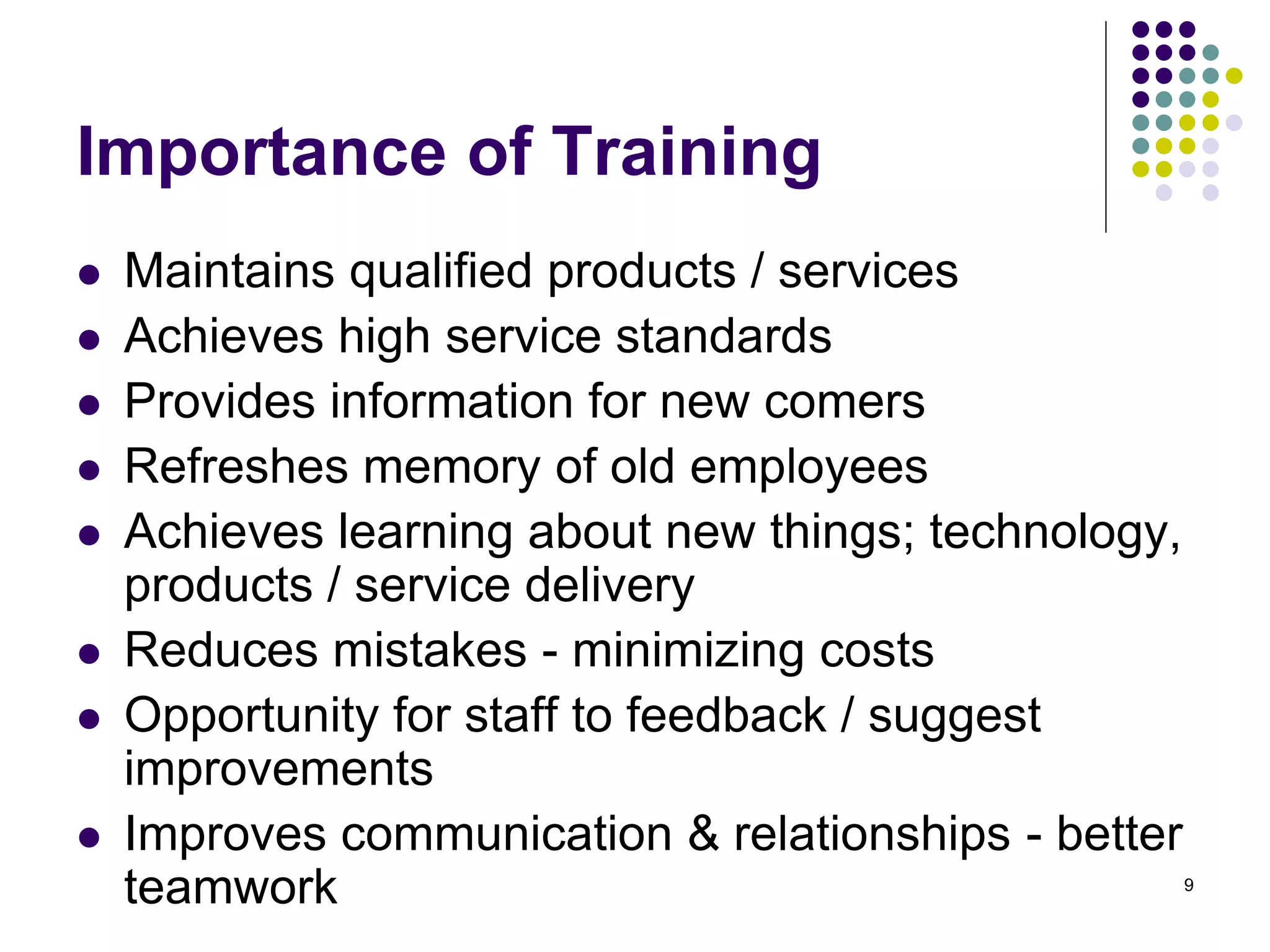 Importance of Training 
 Maintains qualified products / services 
 Achieves high service standards 
 Provides information for new comers 
 Refreshes memory of old employees 
 Achieves learning about new things; technology, 
products / service delivery 
 Reduces mistakes - minimizing costs 
 Opportunity for staff to feedback / suggest 
improvements 
 Improves communication & relationships - better 
teamwork 9 
 