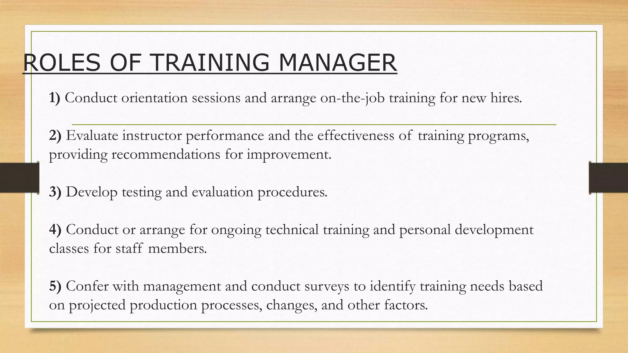 ROLES OF TRAINING MANAGER
1) Conduct orientation sessions and arrange on-the-job training for new hires.
2) Evaluate instructor performance and the effectiveness of training programs,
providing recommendations for improvement.
3) Develop testing and evaluation procedures.
4) Conduct or arrange for ongoing technical training and personal development
classes for staff members.
5) Confer with management and conduct surveys to identify training needs based
on projected production processes, changes, and other factors.
 