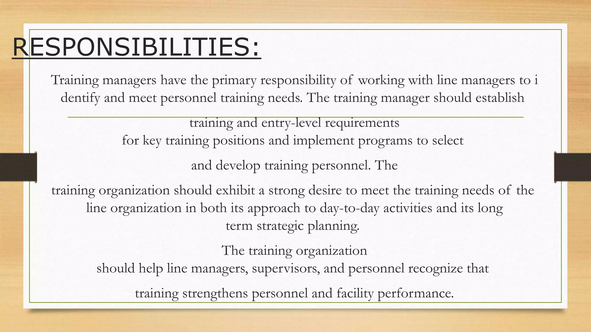 RESPONSIBILITIES:
Training managers have the primary responsibility of working with line managers to i
dentify and meet personnel training needs. The training manager should establish
training and entry-level requirements
for key training positions and implement programs to select
and develop training personnel. The
training organization should exhibit a strong desire to meet the training needs of the
line organization in both its approach to day-to-day activities and its long
term strategic planning.
The training organization
should help line managers, supervisors, and personnel recognize that
training strengthens personnel and facility performance.
 