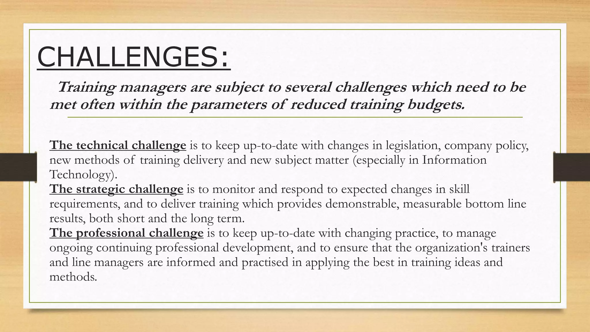 CHALLENGES:
Training managers are subject to several challenges which need to be
met often within the parameters of reduced training budgets.
The technical challenge is to keep up-to-date with changes in legislation, company policy,
new methods of training delivery and new subject matter (especially in Information
Technology).
The strategic challenge is to monitor and respond to expected changes in skill
requirements, and to deliver training which provides demonstrable, measurable bottom line
results, both short and the long term.
The professional challenge is to keep up-to-date with changing practice, to manage
ongoing continuing professional development, and to ensure that the organization's trainers
and line managers are informed and practised in applying the best in training ideas and
methods.
 