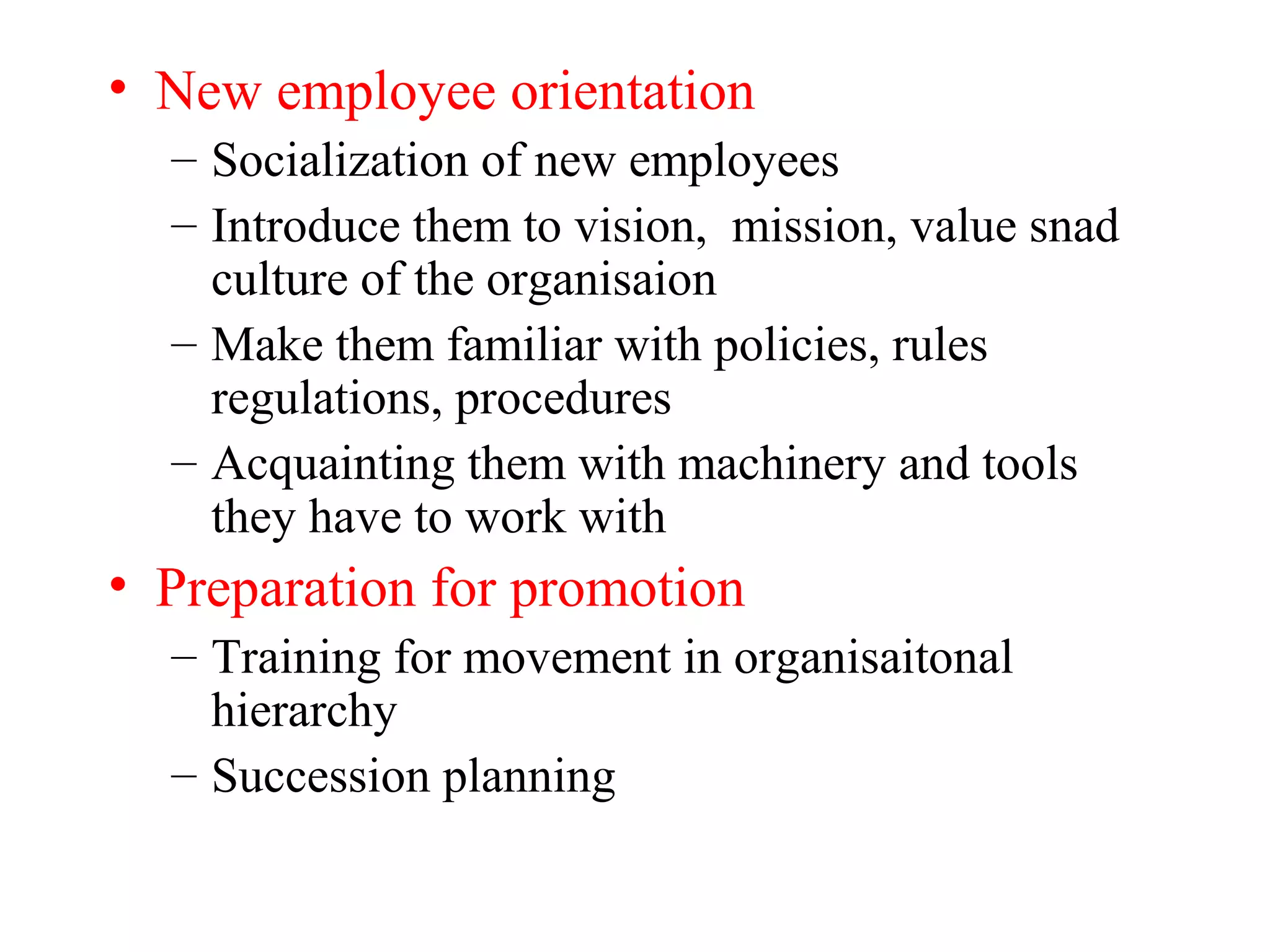 • New employee orientation
– Socialization of new employees
– Introduce them to vision, mission, value snad
culture of the organisaion
– Make them familiar with policies, rules
regulations, procedures
– Acquainting them with machinery and tools
they have to work with
• Preparation for promotion
– Training for movement in organisaitonal
hierarchy
– Succession planning
 