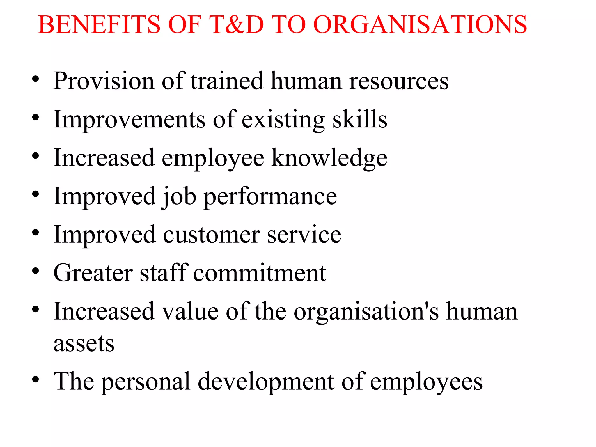 BENEFITS OF T&D TO ORGANISATIONS
• Provision of trained human resources
• Improvements of existing skills
• Increased employee knowledge
• Improved job performance
• Improved customer service
• Greater staff commitment
• Increased value of the organisation's human
assets
• The personal development of employees
 