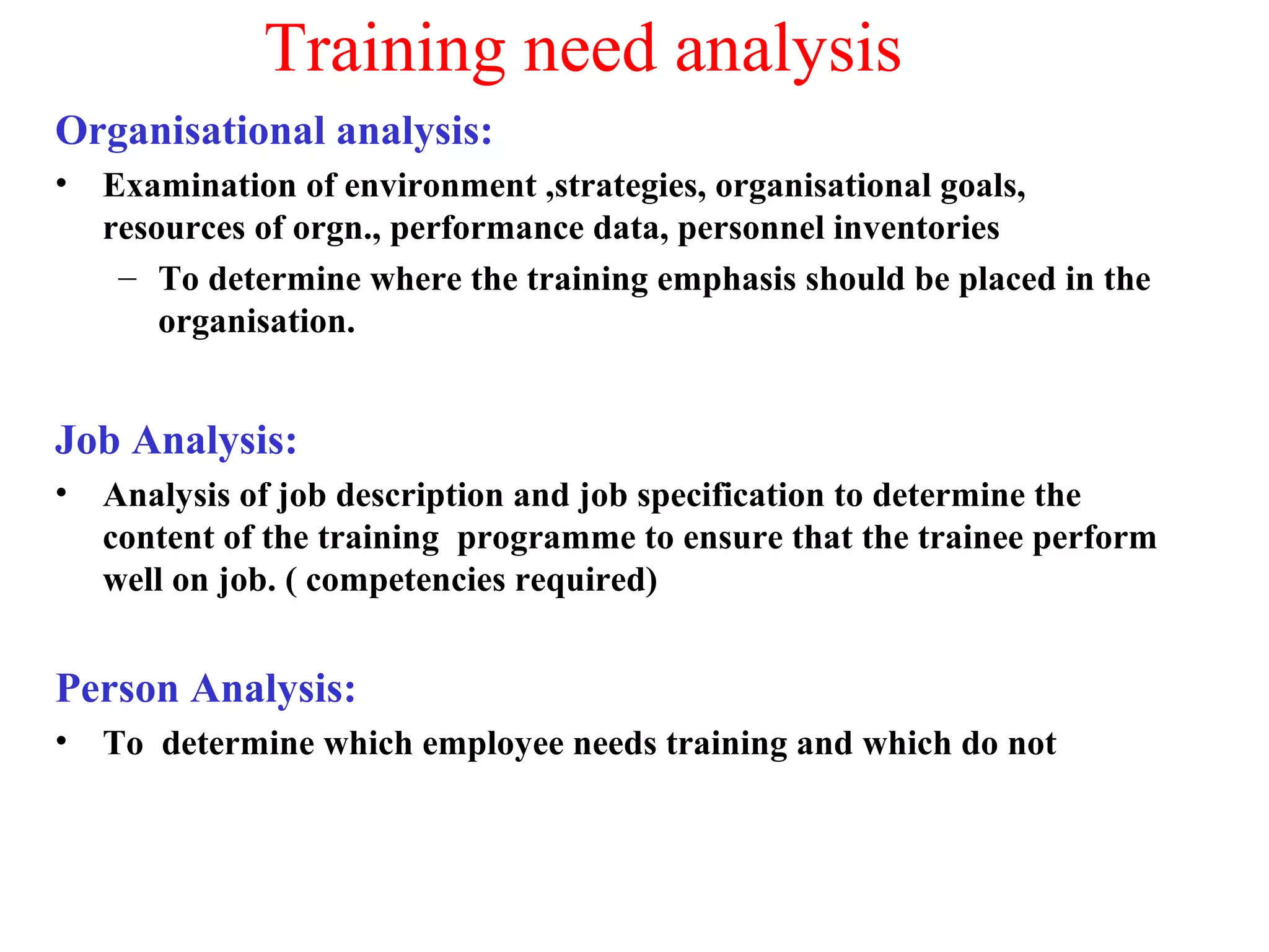 Training need analysis
Organisational analysis:
• Examination of environment ,strategies, organisational goals,
resources of orgn., performance data, personnel inventories
– To determine where the training emphasis should be placed in the
organisation.
Job Analysis:
• Analysis of job description and job specification to determine the
content of the training programme to ensure that the trainee perform
well on job. ( competencies required)
Person Analysis:
• To determine which employee needs training and which do not
 