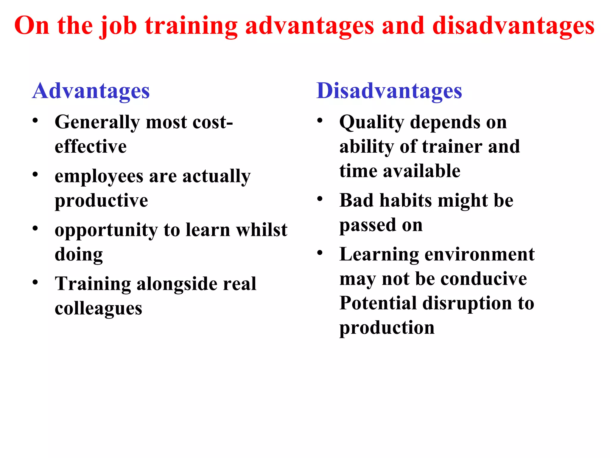 On the job training advantages and disadvantages
Advantages
• Generally most cost-
effective
• employees are actually
productive
• opportunity to learn whilst
doing
• Training alongside real
colleagues
Disadvantages
• Quality depends on
ability of trainer and
time available
• Bad habits might be
passed on
• Learning environment
may not be conducive
Potential disruption to
production
 