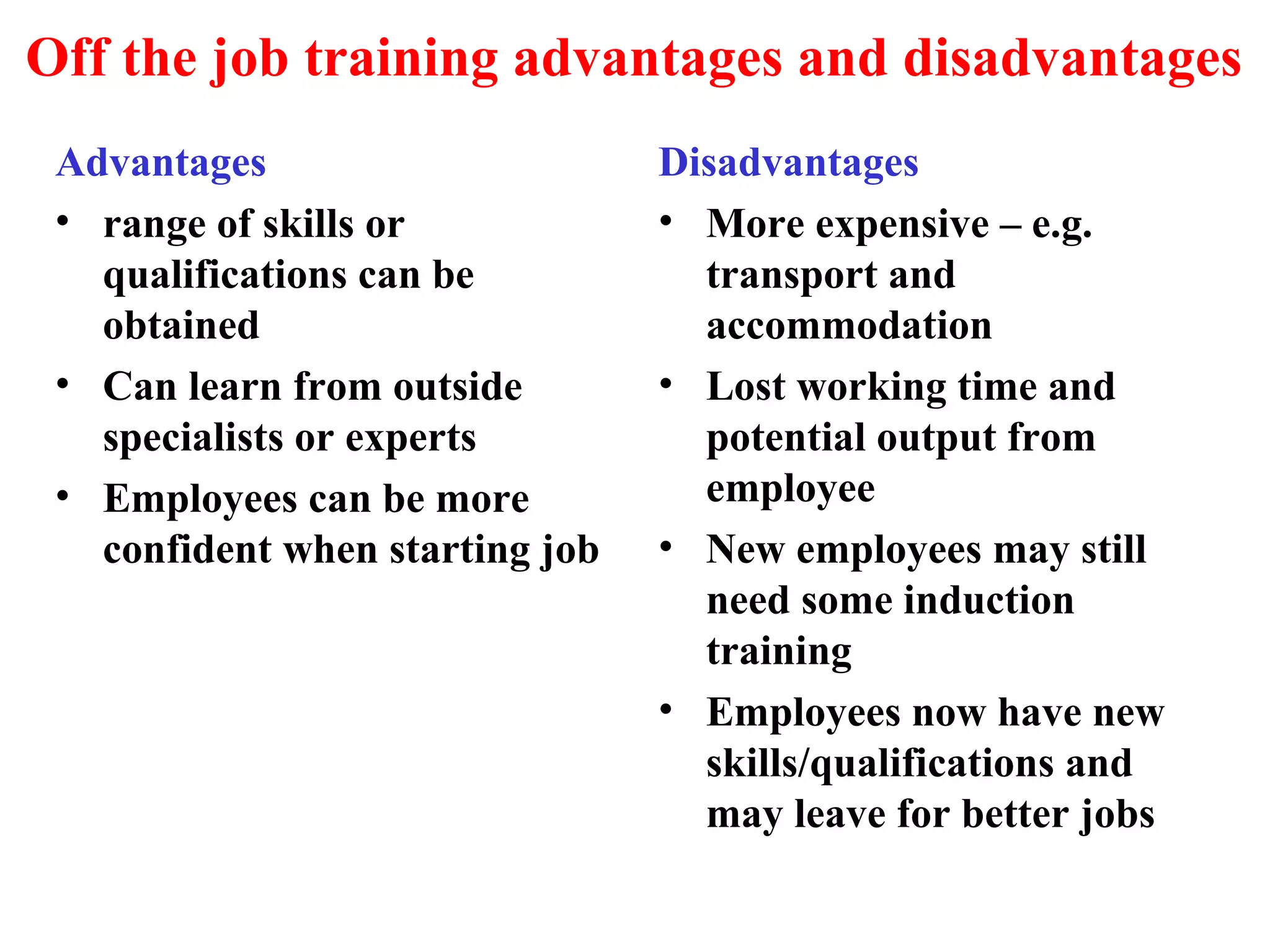 Off the job training advantages and disadvantages
Advantages
• range of skills or
qualifications can be
obtained
• Can learn from outside
specialists or experts
• Employees can be more
confident when starting job
Disadvantages
• More expensive – e.g.
transport and
accommodation
• Lost working time and
potential output from
employee
• New employees may still
need some induction
training
• Employees now have new
skills/qualifications and
may leave for better jobs
 