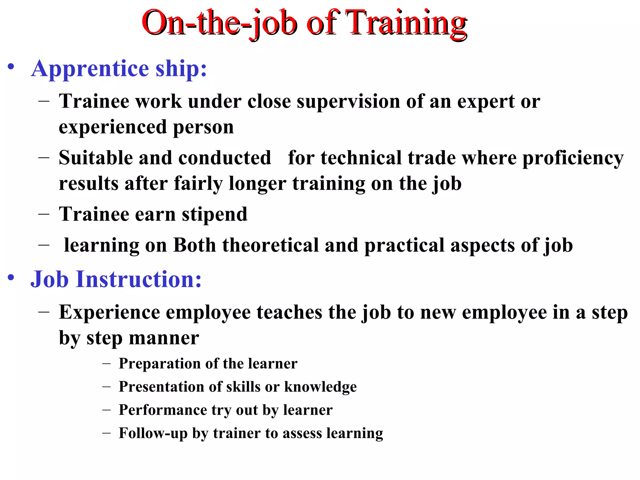On-the-job of TrainingOn-the-job of Training
• Apprentice ship:
– Trainee work under close supervision of an expert or
experienced person
– Suitable and conducted for technical trade where proficiency
results after fairly longer training on the job
– Trainee earn stipend
– learning on Both theoretical and practical aspects of job
• Job Instruction:
– Experience employee teaches the job to new employee in a step
by step manner
– Preparation of the learner
– Presentation of skills or knowledge
– Performance try out by learner
– Follow-up by trainer to assess learning
 
